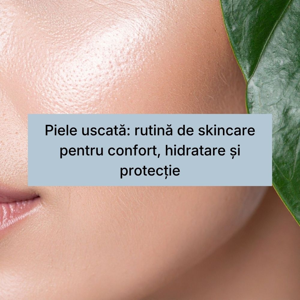 Piele uscată rutină de skincare pentru confort, hidratare și protecție
