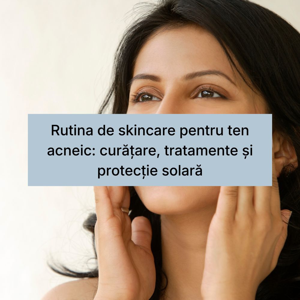 Rutina de skincare pentru ten acneic curățare, tratamente și protecție solară