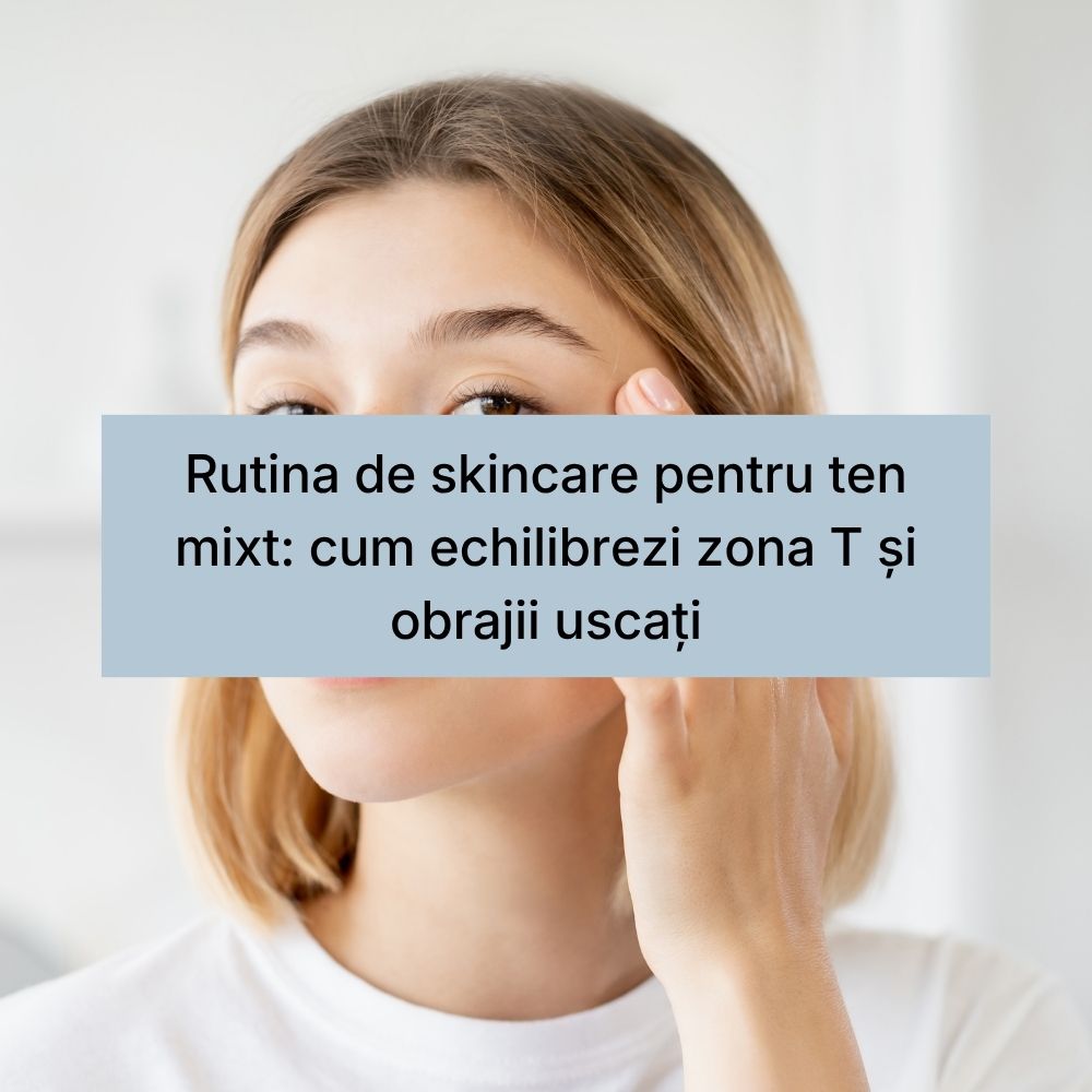 Rutina de skincare pentru ten mixt cum echilibrezi zona T și obrajii uscați