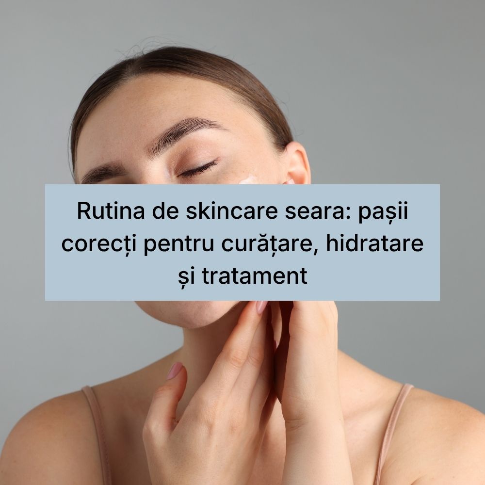 Rutina de skincare seara pașii corecți pentru curățare, hidratare și tratament