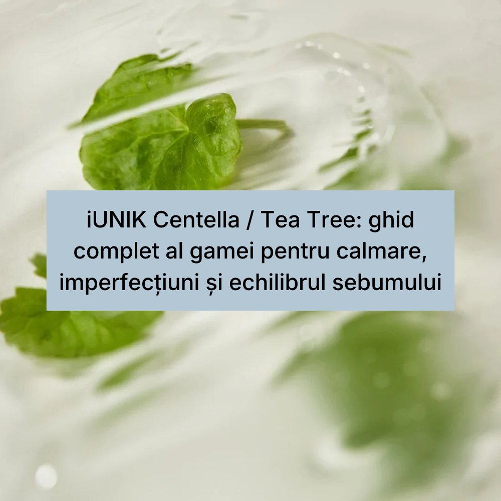 iUNIK Centella _ Tea Tree_ ghid complet al gamei pentru calmare, imperfecțiuni și echilibrul sebumului